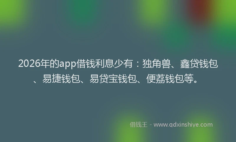 2026年的app借钱利息少有：独角兽、鑫贷钱包、易捷钱包、易贷宝钱包、便荔钱包等。