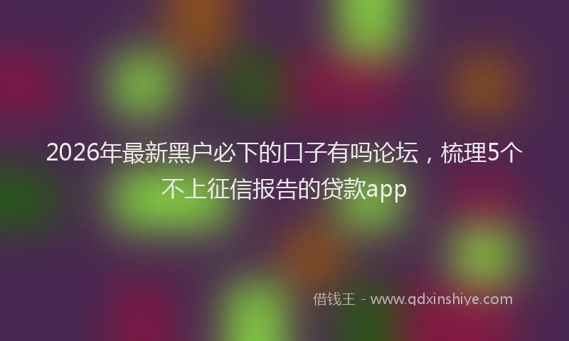 2026年最新黑户必下的口子有吗论坛，梳理5个不上征信报告的贷款app