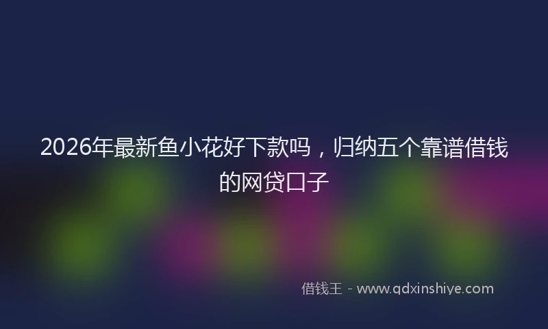 2026年最新鱼小花好下款吗，归纳五个靠谱借钱的网贷口子