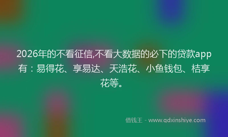 2026年的不看征信,不看大数据的必下的贷款app有：易得花、享易达、天浩花、小鱼钱包、桔享花等。
