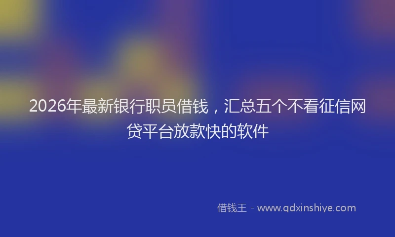2026年最新银行职员借钱，汇总五个不看征信网贷平台放款快的软件