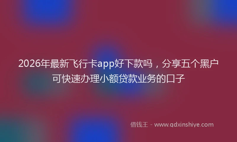 2026年最新飞行卡app好下款吗，分享五个黑户可快速办理小额贷款业务的口子