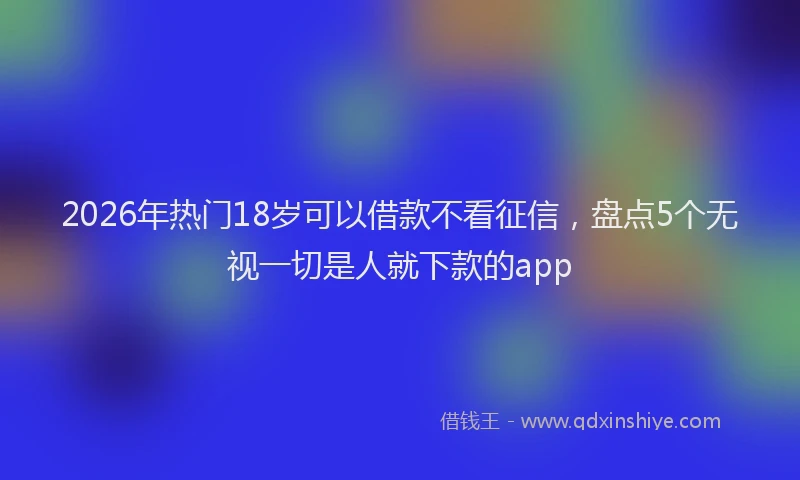 2026年热门18岁可以借款不看征信，盘点5个无视一切是人就下款的app