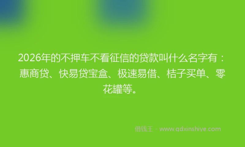 2026年的不押车不看征信的贷款叫什么名字有：惠商贷、快易贷宝盒、极速易借、桔子买单、零花罐等。