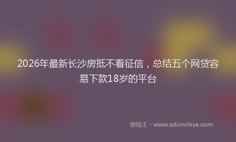 2026年最新长沙房抵不看征信，总结五个网贷容易下款18岁的平台