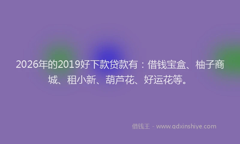 2026年的2019好下款贷款有：借钱宝盒、柚子商城、租小新、葫芦花、好运花等。