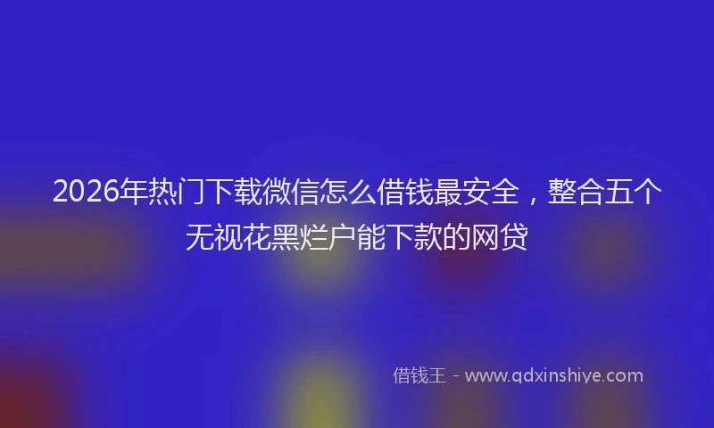 2026年热门下载微信怎么借钱最安全，整合五个无视花黑烂户能下款的网贷