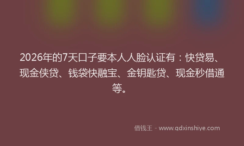 2026年的7天口子要本人人脸认证有：快贷易、现金侠贷、钱袋快融宝、金钥匙贷、现金秒借通等。