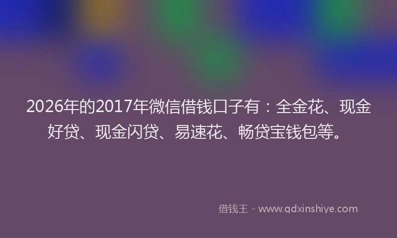 2026年的2017年微信借钱口子有：全金花、现金好贷、现金闪贷、易速花、畅贷宝钱包等。