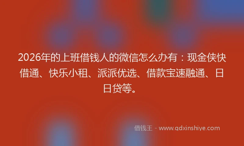 2026年的上班借钱人的微信怎么办有：现金侠快借通、快乐小租、派派优选、借款宝速融通、日日贷等。