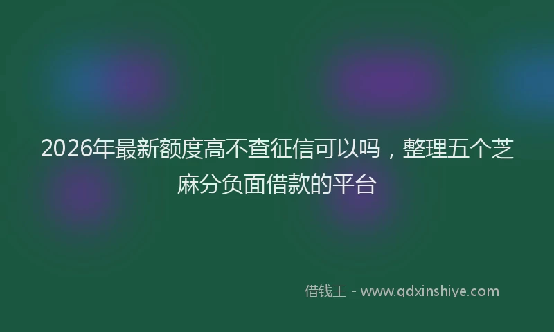 2026年最新额度高不查征信可以吗，整理五个芝麻分负面借款的平台