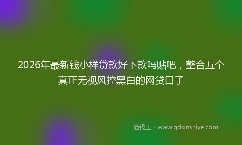 2026年最新钱小样贷款好下款吗贴吧，整合五个真正无视风控黑白的网贷口子