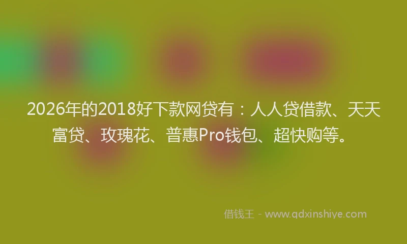 2026年的2018好下款网贷有：人人贷借款、天天富贷、玫瑰花、普惠Pro钱包、超快购等。