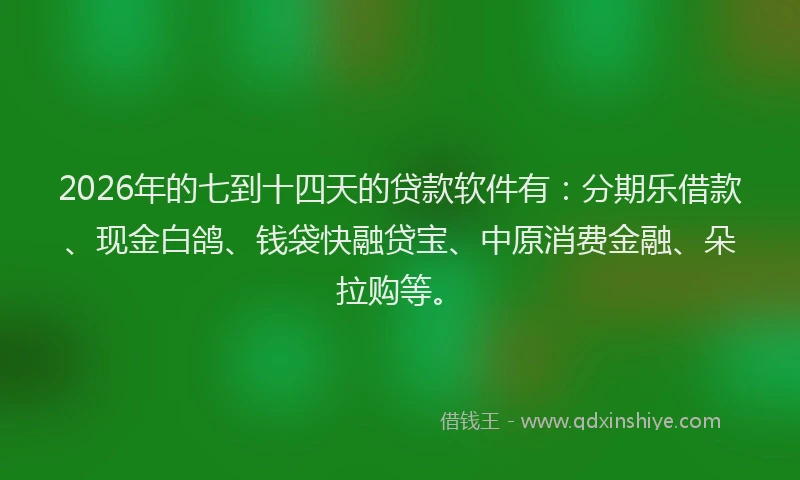 2026年的七到十四天的贷款软件有：分期乐借款、现金白鸽、钱袋快融贷宝、中原消费金融、朵拉购等。