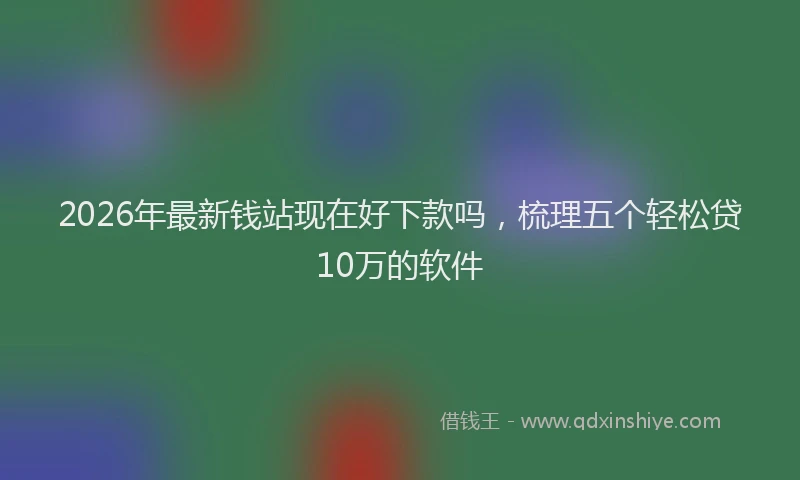 2026年最新钱站现在好下款吗，梳理五个轻松贷10万的软件