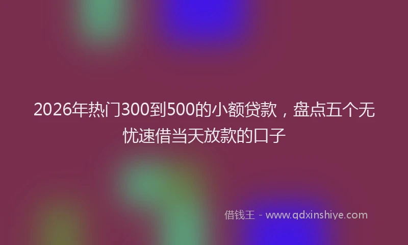 2026年热门300到500的小额贷款，盘点五个无忧速借当天放款的口子
