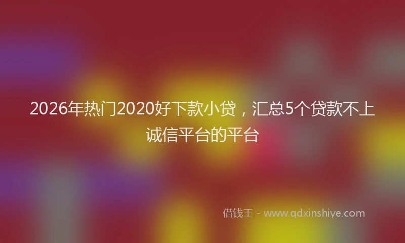 2026年热门2020好下款小贷，汇总5个贷款不上诚信平台的平台