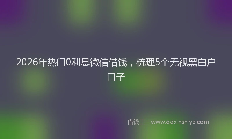 2026年热门0利息微信借钱，梳理5个无视黑白户口子
