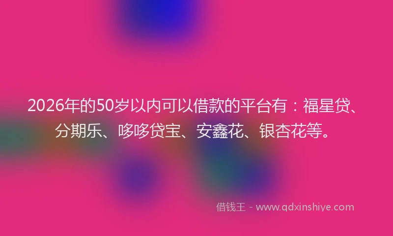 2026年的50岁以内可以借款的平台有：福星贷、分期乐、哆哆贷宝、安鑫花、银杏花等。