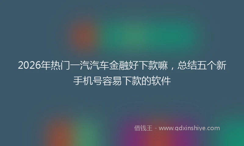 2026年热门一汽汽车金融好下款嘛，总结五个新手机号容易下款的软件