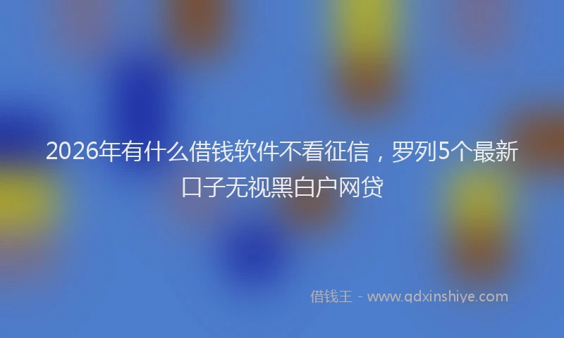 2026年有什么借钱软件不看征信，罗列5个最新口子无视黑白户网贷