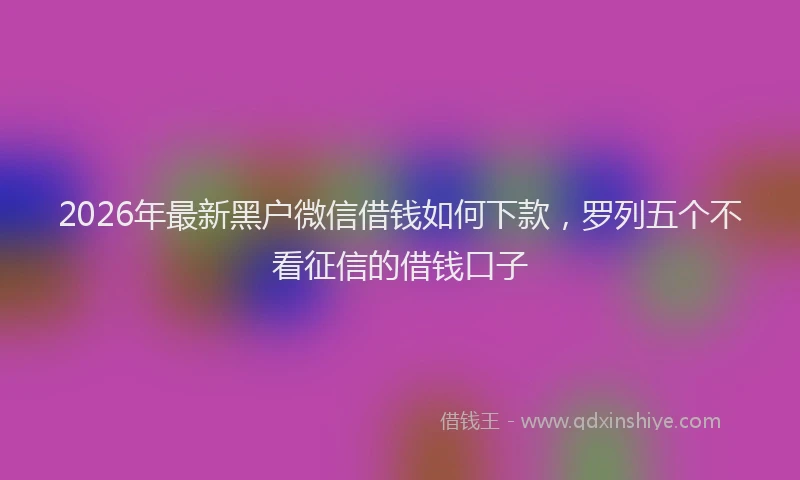 2026年最新黑户微信借钱如何下款，罗列五个不看征信的借钱口子