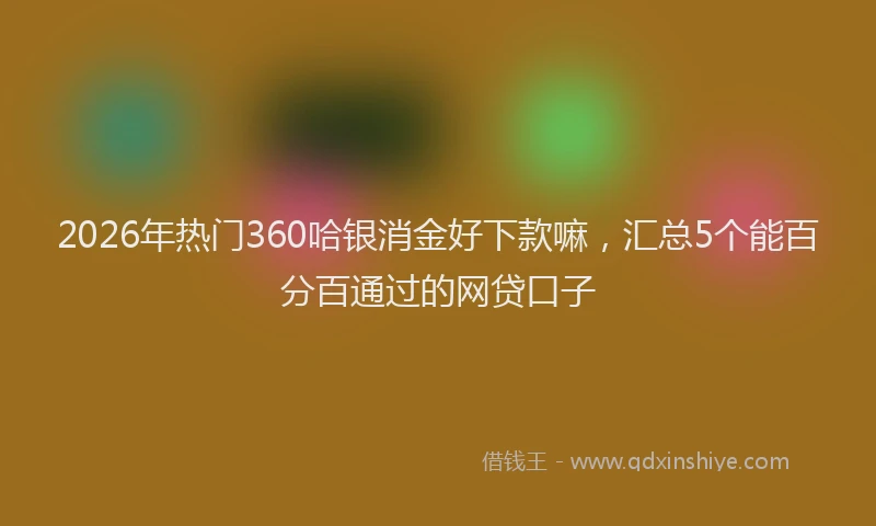 2026年热门360哈银消金好下款嘛，汇总5个能百分百通过的网贷口子