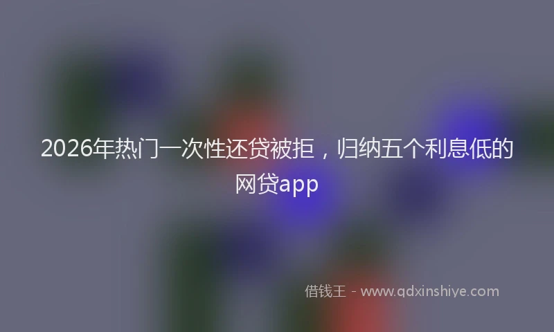 2026年热门一次性还贷被拒，归纳五个利息低的网贷app