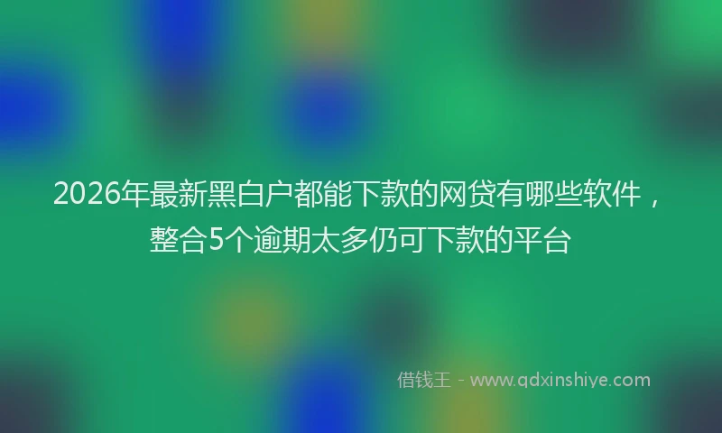 2026年最新黑白户都能下款的网贷有哪些软件，整合5个逾期太多仍可下款的平台
