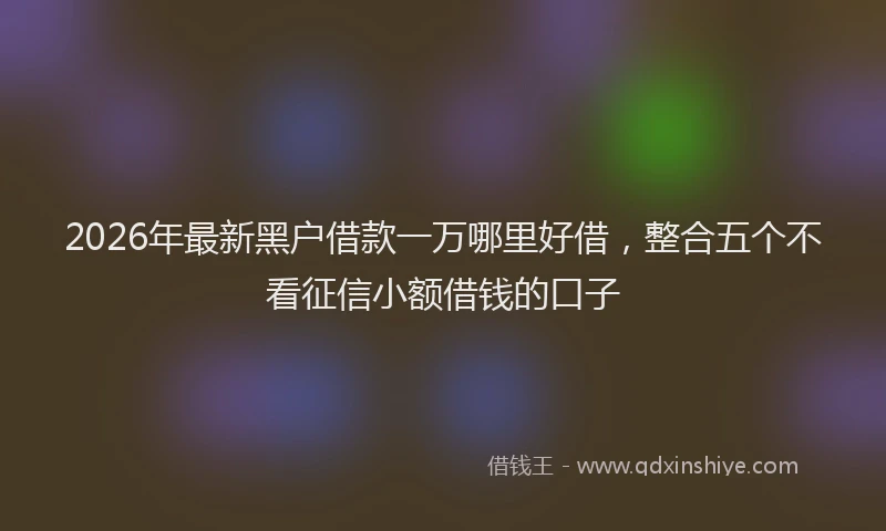 2026年最新黑户借款一万哪里好借，整合五个不看征信小额借钱的口子