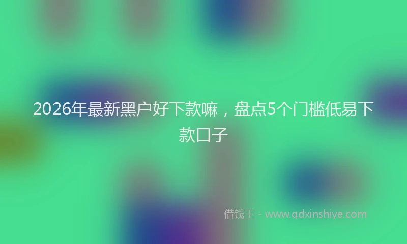 2026年最新黑户好下款嘛，盘点5个门槛低易下款口子