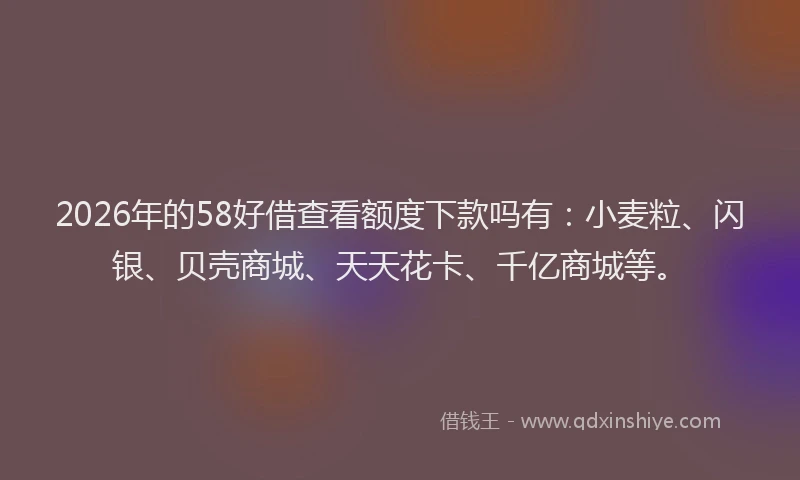2026年的58好借查看额度下款吗有：小麦粒、闪银、贝壳商城、天天花卡、千亿商城等。