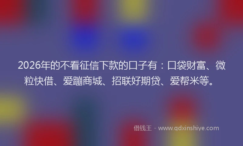 2026年的不看征信下款的口子有：口袋财富、微粒快借、爱蹦商城、招联好期贷、爱帮米等。