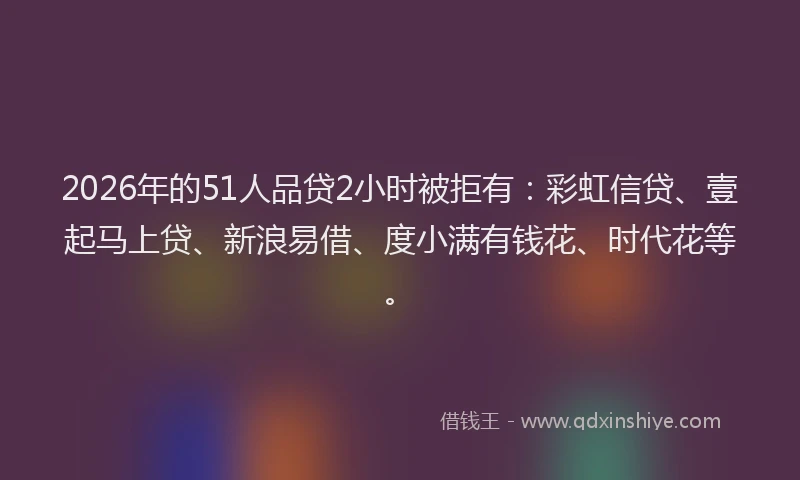 2026年的51人品贷2小时被拒有：彩虹信贷、壹起马上贷、新浪易借、度小满有钱花、时代花等。