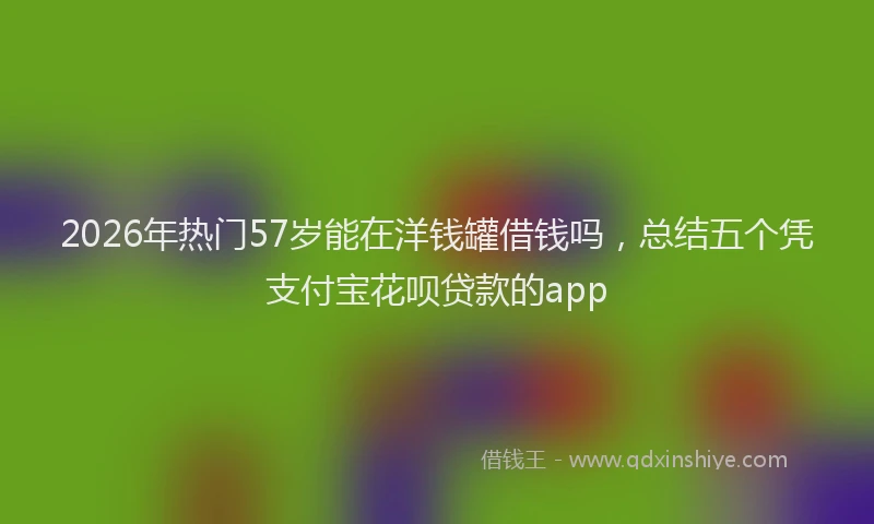 2026年热门57岁能在洋钱罐借钱吗，总结五个凭支付宝花呗贷款的app