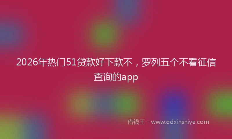 2026年热门51贷款好下款不，罗列五个不看征信查询的app