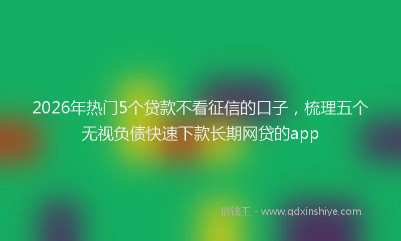 2026年热门5个贷款不看征信的口子，梳理五个无视负债快速下款长期网贷的app