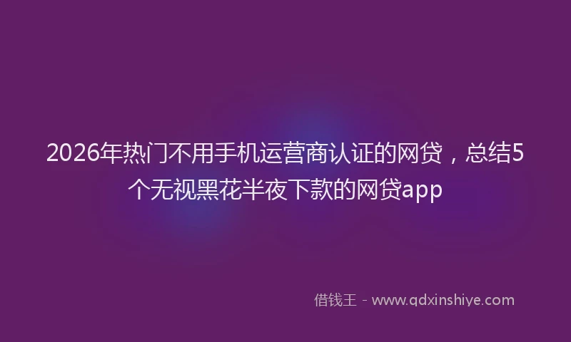 2026年热门不用手机运营商认证的网贷，总结5个无视黑花半夜下款的网贷app