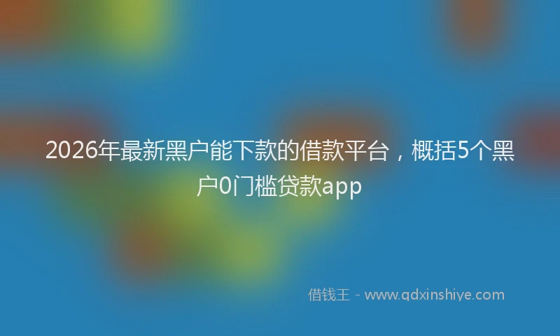 2026年最新黑户能下款的借款平台，概括5个黑户0门槛贷款app