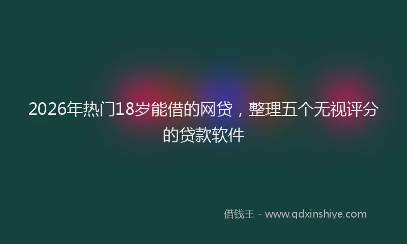 2026年热门18岁能借的网贷，整理五个无视评分的贷款软件
