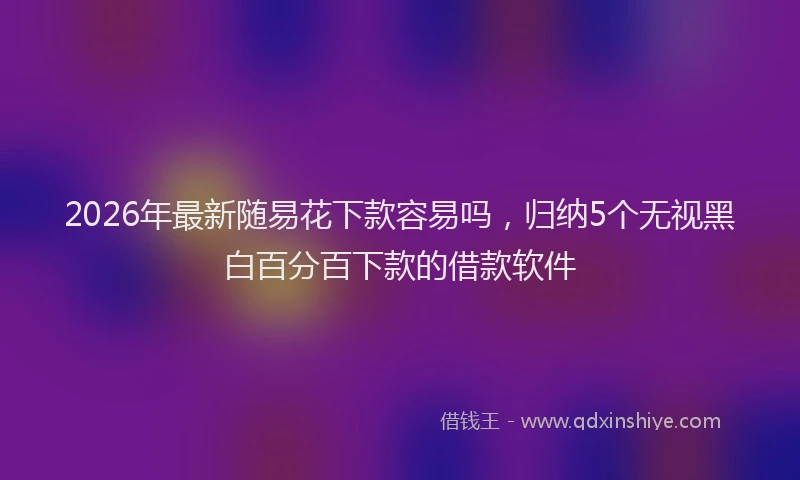 2026年最新随易花下款容易吗，归纳5个无视黑白百分百下款的借款软件