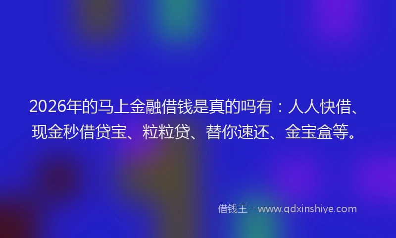 2026年的马上金融借钱是真的吗有：人人快借、现金秒借贷宝、粒粒贷、替你速还、金宝盒等。