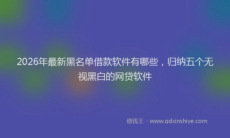 2026年最新黑名单借款软件有哪些，归纳五个无视黑白的网贷软件
