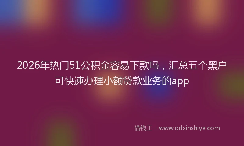 2026年热门51公积金容易下款吗，汇总五个黑户可快速办理小额贷款业务的app