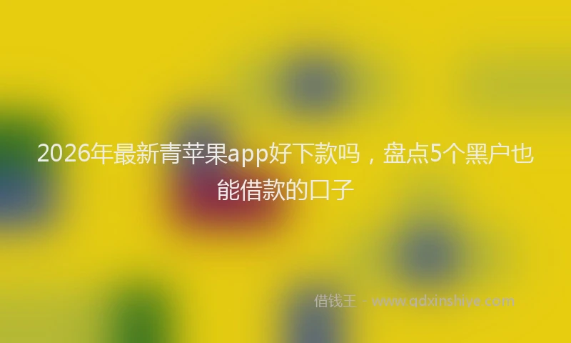 2026年最新青苹果app好下款吗，盘点5个黑户也能借款的口子