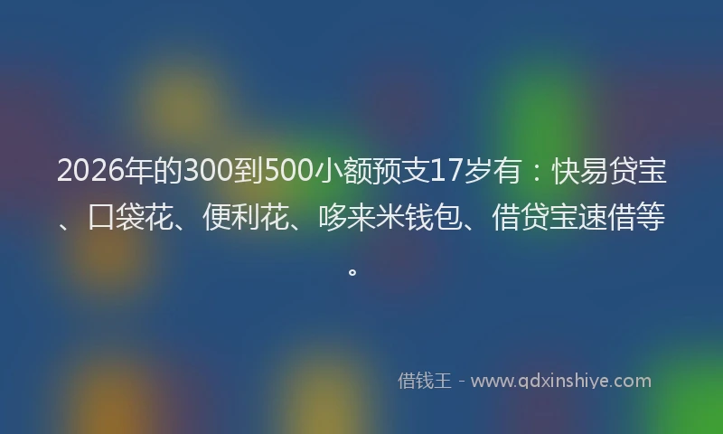 2026年的300到500小额预支17岁有：快易贷宝、口袋花、便利花、哆来米钱包、借贷宝速借等。