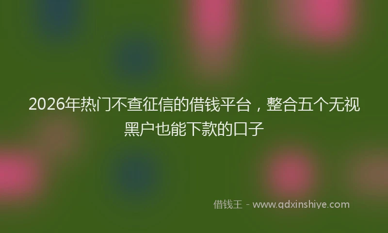 2026年热门不查征信的借钱平台，整合五个无视黑户也能下款的口子