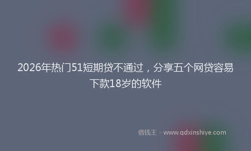 2026年热门51短期贷不通过，分享五个网贷容易下款18岁的软件