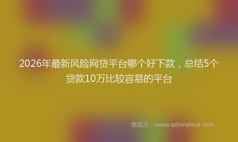 2026年最新风险网贷平台哪个好下款，总结5个贷款10万比较容易的平台