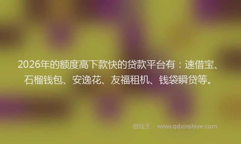 2026年的额度高下款快的贷款平台有：速借宝、石榴钱包、安逸花、友福租机、钱袋瞬贷等。